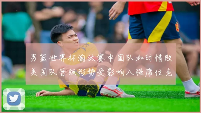 男篮世界杯淘汰赛中国队加时惜败美国队晋级形势受影响八强席位竞争加剧