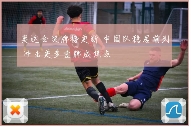 奥运会奖牌榜更新 中国队稳居前列 冲击更多金牌成焦点