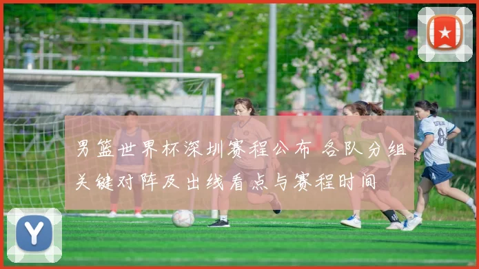 男篮世界杯深圳赛程公布 各队分组关键对阵及出线看点与赛程时间