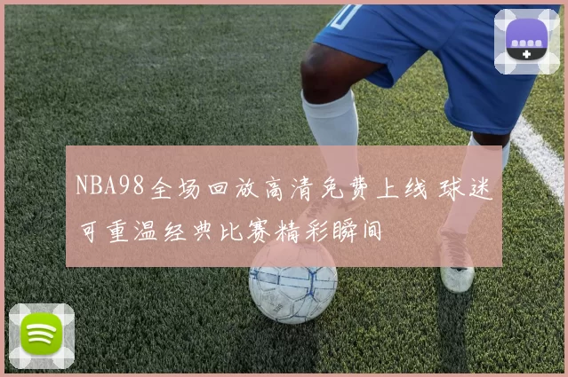 NBA98全场回放高清免费上线 球迷可重温经典比赛精彩瞬间