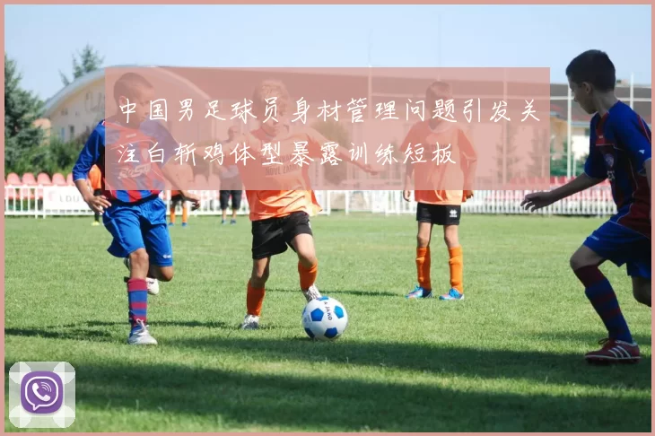 中国男足球员身材管理问题引发关注白斩鸡体型暴露训练短板