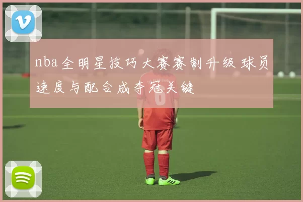 nba全明星技巧大赛赛制升级 球员速度与配合成夺冠关键