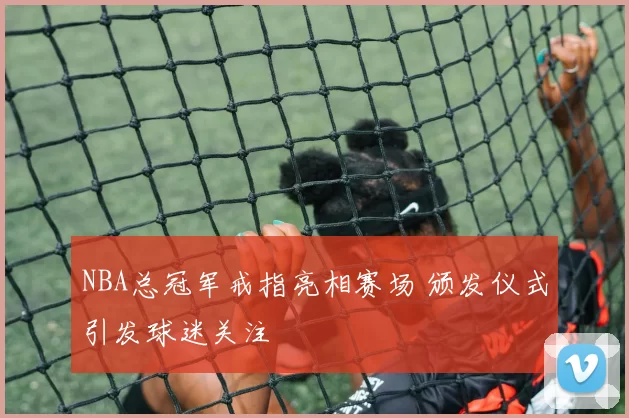 NBA总冠军戒指亮相赛场 颁发仪式引发球迷关注