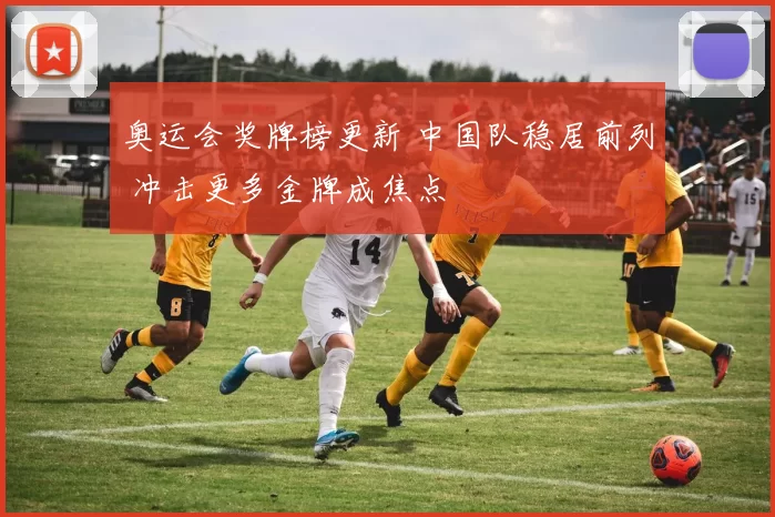 奥运会奖牌榜更新 中国队稳居前列 冲击更多金牌成焦点