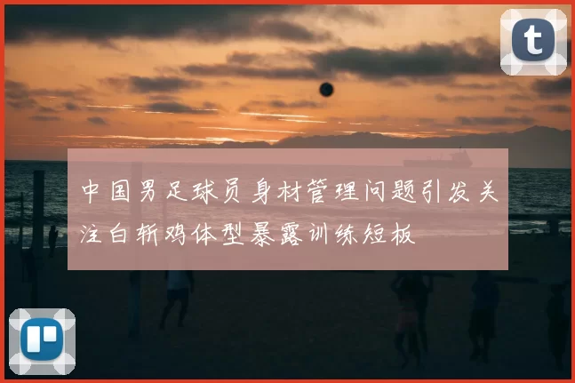 中国男足球员身材管理问题引发关注白斩鸡体型暴露训练短板