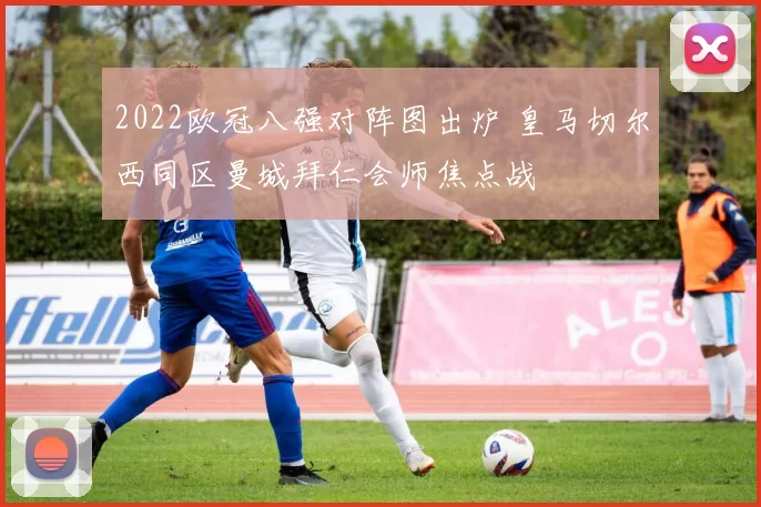 2022欧冠八强对阵图出炉 皇马切尔西同区曼城拜仁会师焦点战