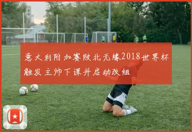 意大利附加赛败北无缘2018世界杯触发主帅下课并启动改组