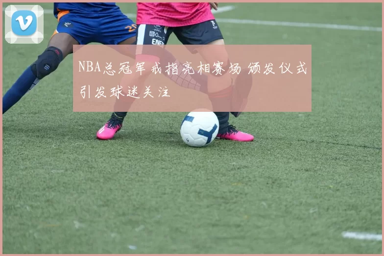 NBA总冠军戒指亮相赛场 颁发仪式引发球迷关注