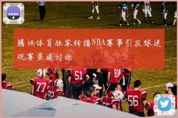 腾讯体育独家转播NBA赛事引发球迷观赛渠道讨论