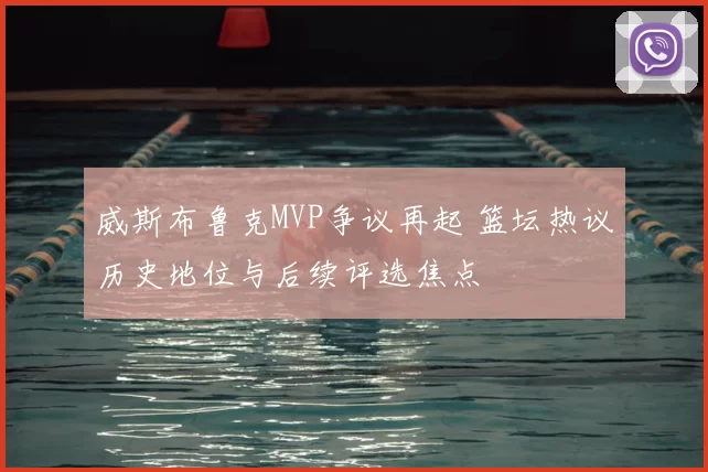 威斯布鲁克MVP争议再起 篮坛热议历史地位与后续评选焦点