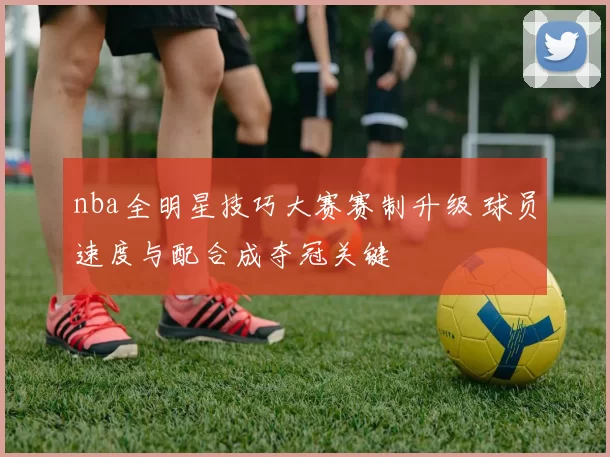 nba全明星技巧大赛赛制升级 球员速度与配合成夺冠关键