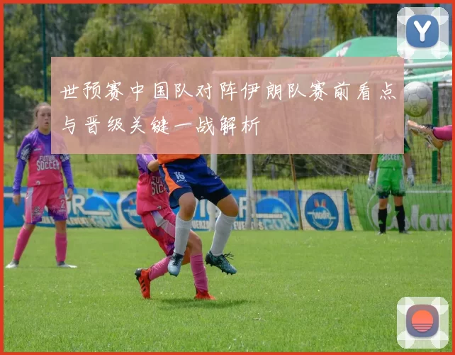 世预赛中国队对阵伊朗队赛前看点与晋级关键一战解析