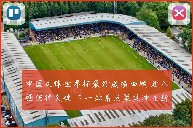 中国足球世界杯最好成绩回顾 进八强仍待突破 下一站看点聚焦冲击新纪录