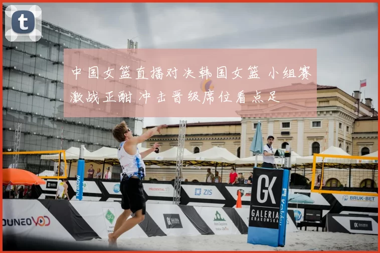 中国女篮直播对决韩国女篮 小组赛激战正酣 冲击晋级席位看点足