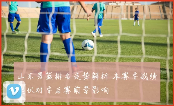 山东男篮排名走势解析 本赛季战绩起伏对季后赛前景影响