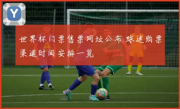 世界杯门票售票网址公布 球迷购票渠道时间安排一览