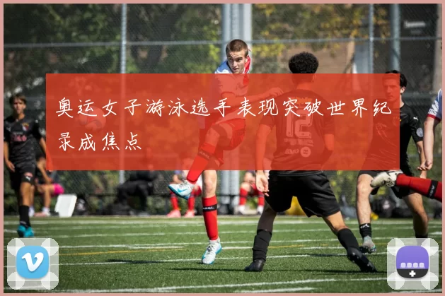 奥运女子游泳选手表现突破世界纪录成焦点