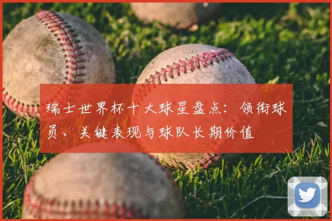 瑞士世界杯十大球星盘点：领衔球员、关键表现与球队长期价值