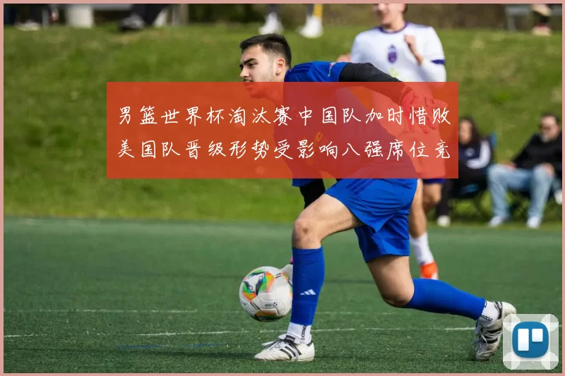 男篮世界杯淘汰赛中国队加时惜败美国队晋级形势受影响八强席位竞争加剧