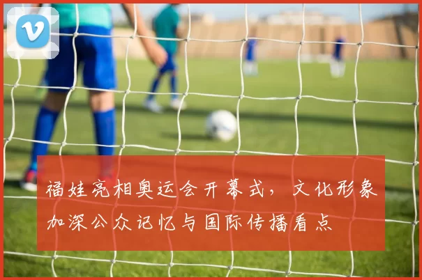 福娃亮相奥运会开幕式，文化形象加深公众记忆与国际传播看点