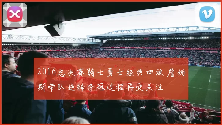 2016总决赛骑士勇士经典回放 詹姆斯带队逆转夺冠过程再受关注