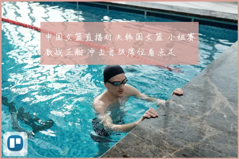 中国女篮直播对决韩国女篮 小组赛激战正酣 冲击晋级席位看点足