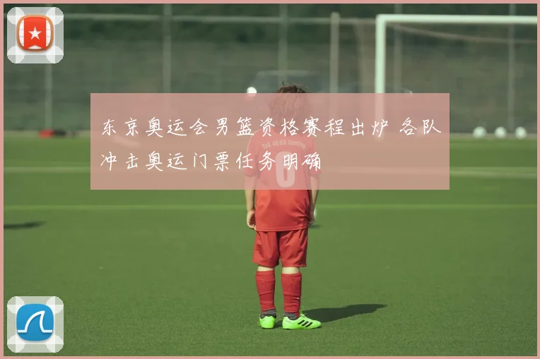东京奥运会男篮资格赛程出炉 各队冲击奥运门票任务明确