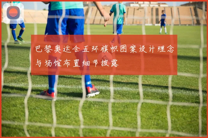 巴黎奥运会五环旗帜图案设计理念与场馆布置细节披露