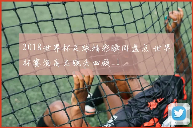 2018世界杯足球精彩瞬间盘点 世界杯赛场高光镜头回顾_1