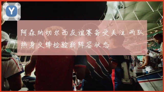 阿森纳切尔西友谊赛备受关注 两队热身交锋检验新阵容状态