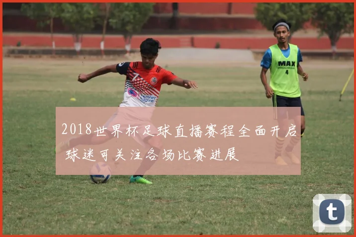 2018世界杯足球直播赛程全面开启 球迷可关注各场比赛进展