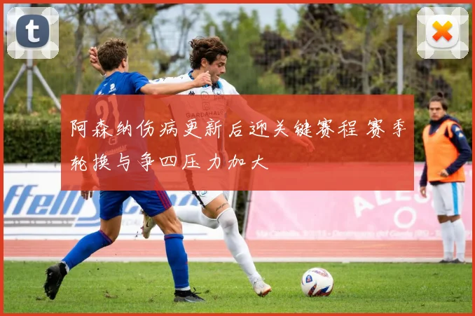 阿森纳伤病更新后迎关键赛程 赛季轮换与争四压力加大