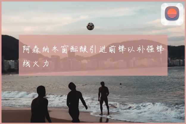 阿森纳冬窗酝酿引进前锋以补强锋线火力