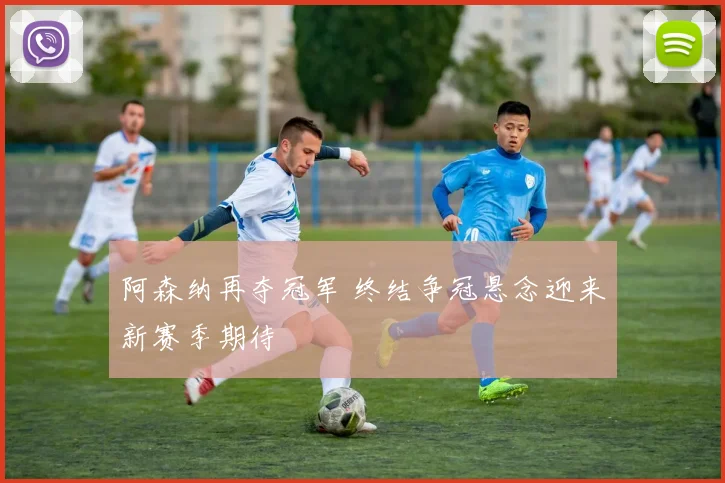 阿森纳再夺冠军 终结争冠悬念迎来新赛季期待