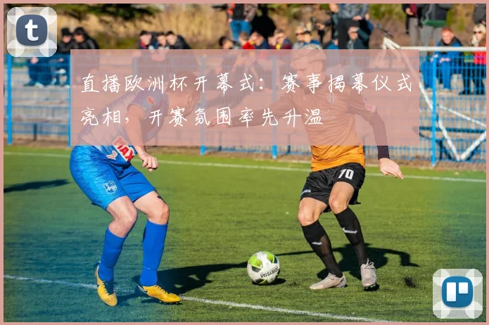直播欧洲杯开幕式:赛事揭幕仪式亮相,开赛氛围率先升温