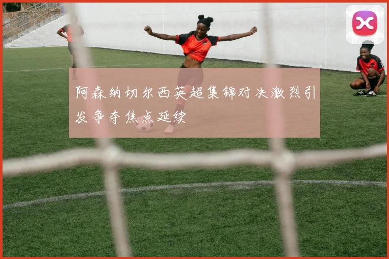 阿森纳切尔西英超集锦对决激烈引发争夺焦点延续