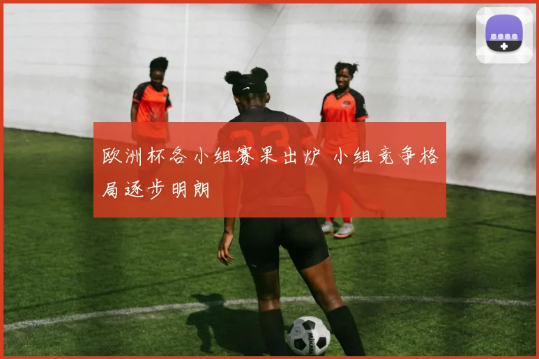 欧洲杯各小组赛果出炉 小组竞争格局逐步明朗